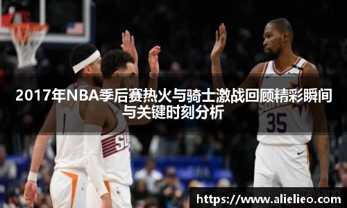 2017年NBA季后赛热火与骑士激战回顾精彩瞬间与关键时刻分析